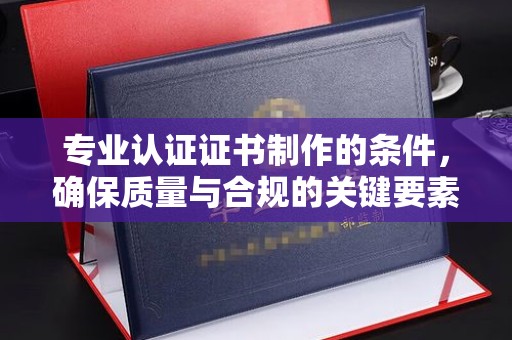 玉井专业认证证书制作的条件，确保质量与合规的关键要素